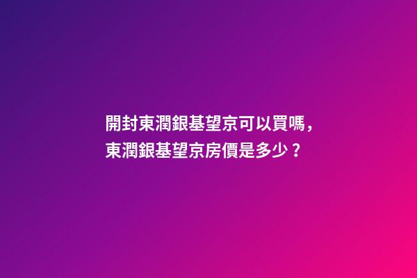 開封東潤銀基望京可以買嗎，東潤銀基望京房價是多少？